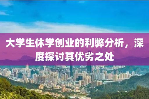 大学生休学创业的利弊分析，深度探讨其优劣之处