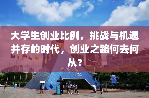 大学生创业比例，挑战与机遇并存的时代，创业之路何去何从？