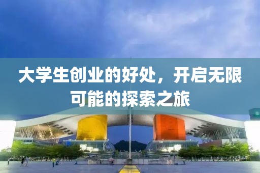 大学生创业的好处，开启无限可能的探索之旅