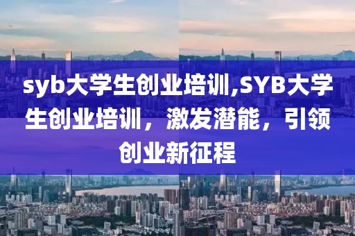 syb大学生创业培训,SYB大学生创业培训，激发潜能，引领创业新征程