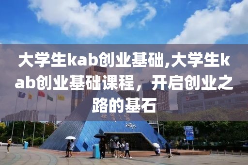 大学生kab创业基础,大学生kab创业基础课程，开启创业之路的基石