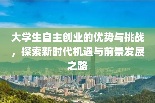 大学生自主创业的优势与挑战，探索新时代机遇与前景发展之路