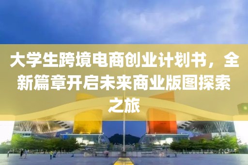 大学生跨境电商创业计划书，全新篇章开启未来商业版图探索之旅