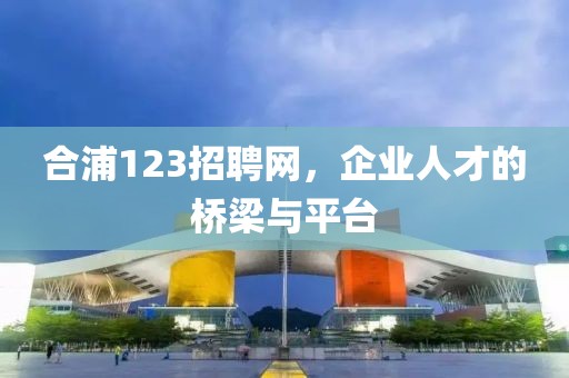 合浦123招聘网，企业人才的桥梁与平台