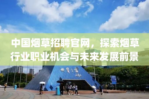 中国烟草招聘官网，探索烟草行业职业机会与未来发展前景