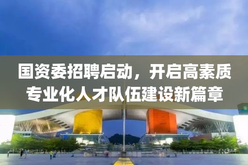 国资委招聘启动，开启高素质专业化人才队伍建设新篇章