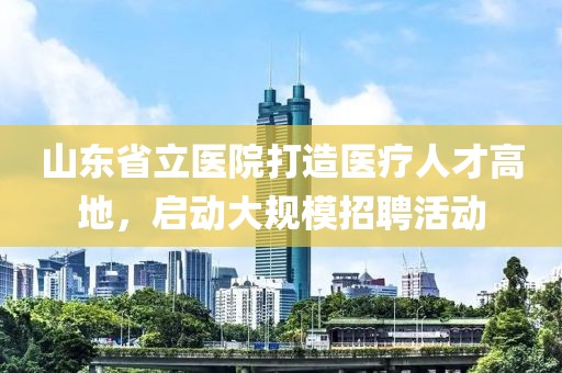 山东省立医院打造医疗人才高地，启动大规模招聘活动