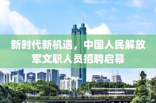 新时代新机遇，中国人民解放军文职人员招聘启幕