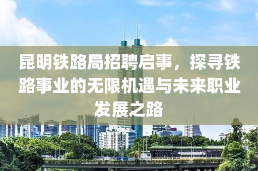 昆明铁路局招聘启事，探寻铁路事业的无限机遇与未来职业发展之路