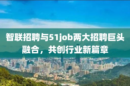 智联招聘与51job两大招聘巨头融合，共创行业新篇章