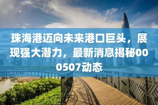 珠海港迈向未来港口巨头，展现强大潜力，最新消息揭秘000507动态