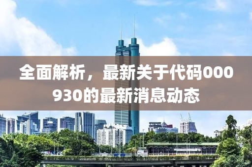 全面解析，最新关于代码000930的最新消息动态