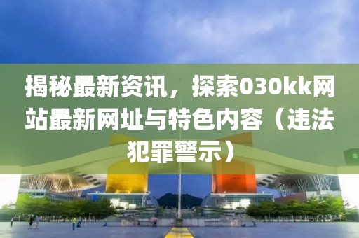 揭秘最新资讯，探索030kk网站最新网址与特色内容（违法犯罪警示）