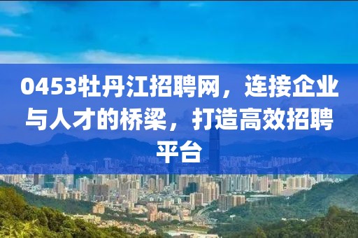 0453牡丹江招聘网，连接企业与人才的桥梁，打造高效招聘平台