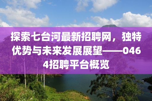 探索七台河最新招聘网，独特优势与未来发展展望——0464招聘平台概览