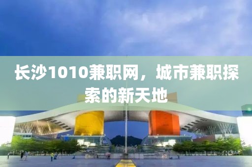 长沙1010兼职网，城市兼职探索的新天地