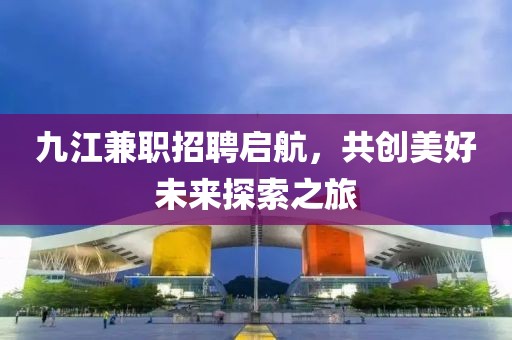 九江兼职招聘启航，共创美好未来探索之旅