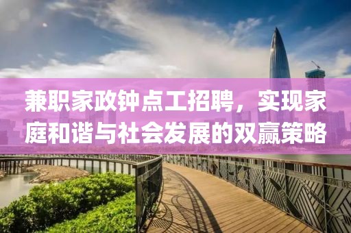 兼职家政钟点工招聘，实现家庭和谐与社会发展的双赢策略