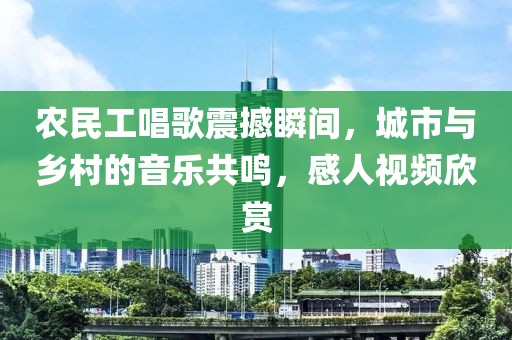 农民工唱歌震撼瞬间，城市与乡村的音乐共鸣，感人视频欣赏