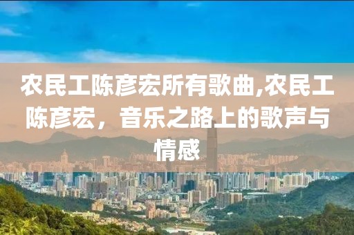 农民工陈彦宏所有歌曲,农民工陈彦宏，音乐之路上的歌声与情感