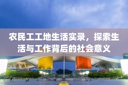 农民工工地生活实录，探索生活与工作背后的社会意义